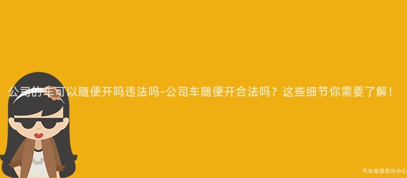 公司的车可以随便开吗违法吗-公司车随便开合法吗？这些细节你需要了解！