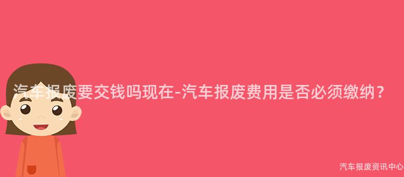汽车报废要交钱吗现在-汽车报废费用是否必须缴纳？