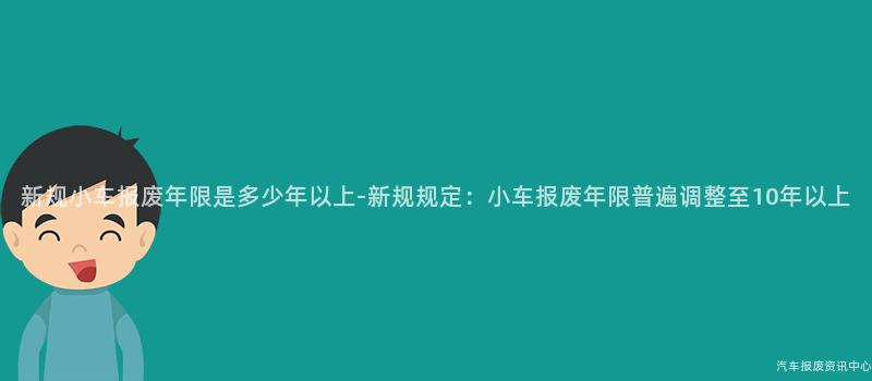 新规小车报废年限是多少年以上-新规规定：小车报废年限普遍调整至10年以上
