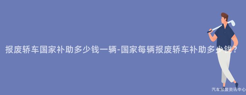 报废轿车国家补助多少钱一辆-国家每辆报废轿车补助多少钱？