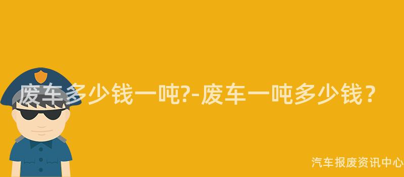废车多少钱一吨?-废车一吨多少钱？