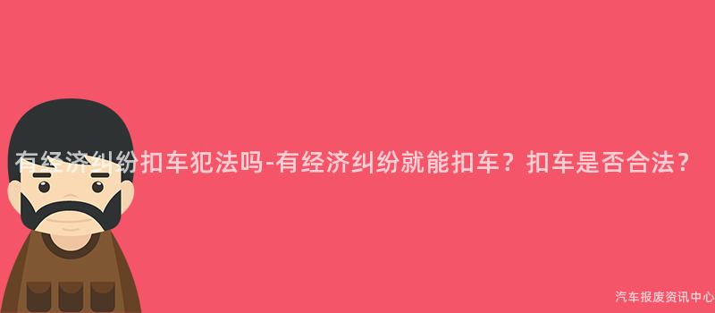 有经济纠纷扣车犯法吗-有经济纠纷就能扣车？扣车是否合法？