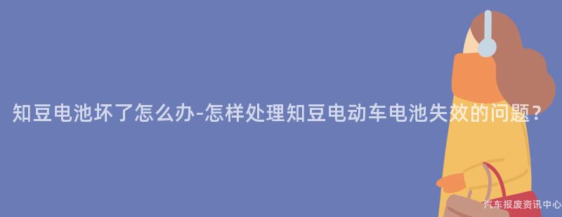 知豆电池坏了怎么办-怎样处理知豆电动车电池失效的问题？