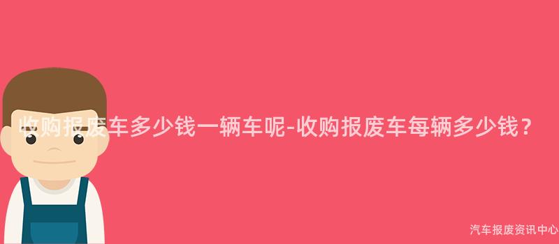 收购报废车多少钱一辆车呢-收购报废车每辆多少钱？