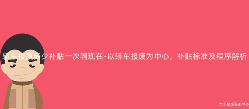 轿车报废多少补贴一次啊现在-以轿车报废为中心，补贴标准及程序解析