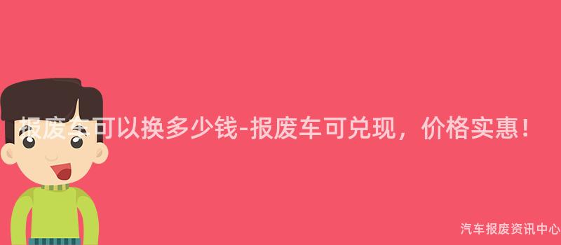 报废车可以换多少钱-报废车可兑现，价格实惠！