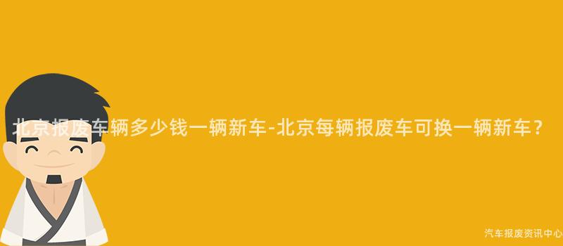 北京报废车辆多少钱一辆新车-北京每辆报废车可换一辆新车？