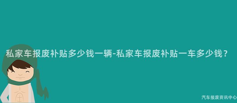 私家车报废补贴多少钱一辆-私家车报废补贴一车多少钱？