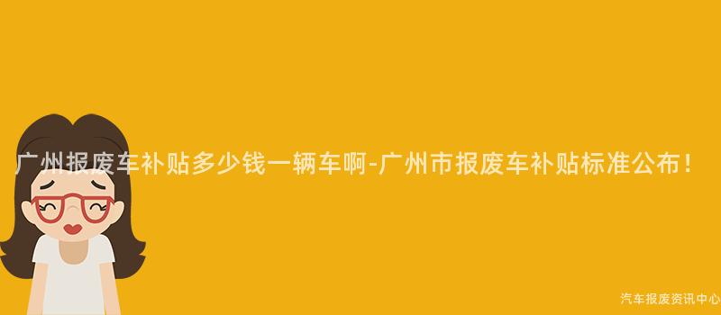 广州报废车补贴多少钱一辆车啊-广州市报废车补贴标准公布！