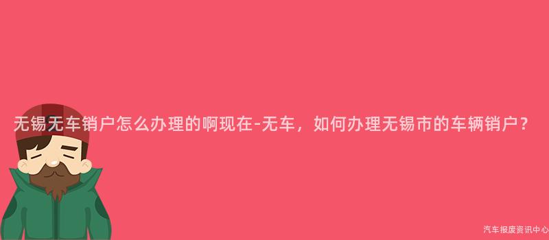 无锡无车销户怎么办理的啊现在-无车，如何办理无锡市的车辆销户？