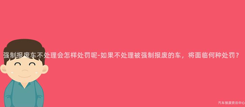 强制报废车不处理会怎样处罚呢-如果不处理被强制报废的车，将面临何种处罚？