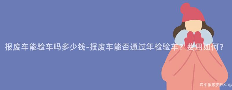 报废车能验车吗多少钱-报废车能否通过年检验车？费用如何？