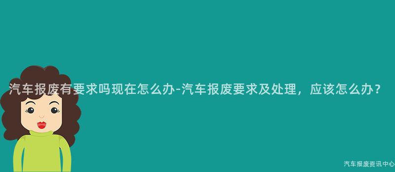 汽车报废有要求吗现在怎么办-汽车报废要求及处理，应该怎么办？