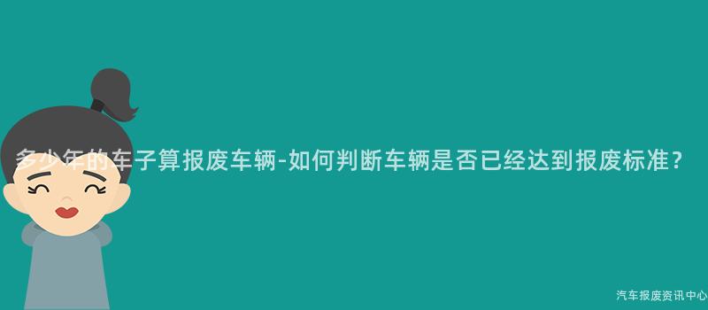 多少年的车子算报废车辆-如何判断车辆是否已经达到报废标准？