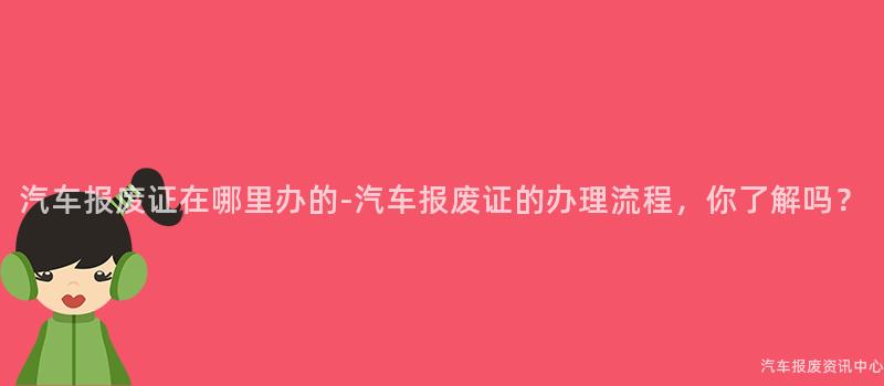 汽车报废证在哪里办的-汽车报废证的办理流程，你了解吗？