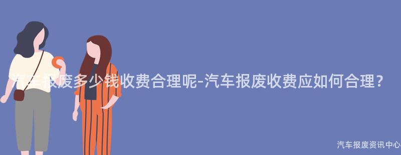 汽车报废多少钱收费合理呢-汽车报废收费应如何合理？