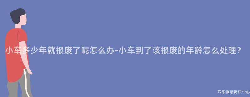 小车多少年就报废了呢怎么办-小车到了该报废的年龄怎么处理？