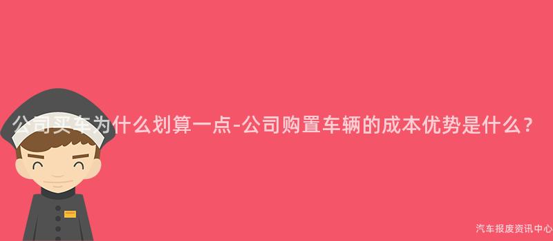 公司买车为什么划算一点-公司购置车辆的成本优势是什么？