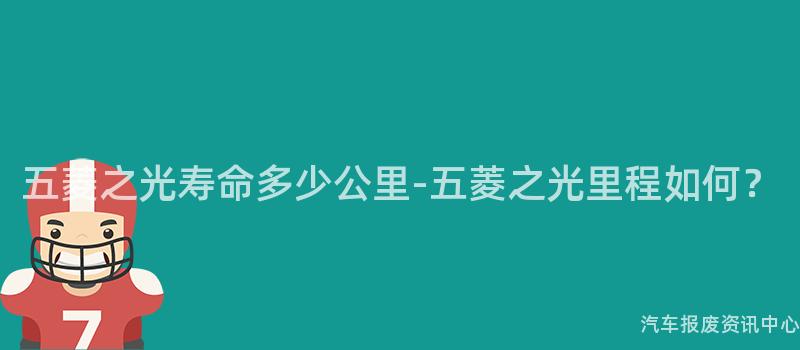 五菱之光寿命多少公里-五菱之光里程如何？