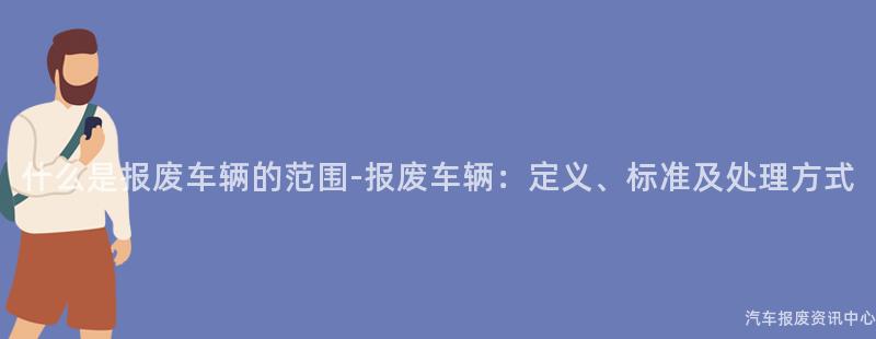 什么是报废车辆的范围-报废车辆：定义、标准及处理方式