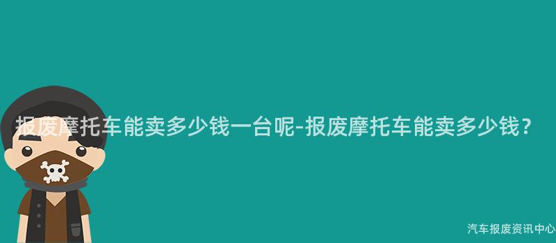 报废摩托车能卖多少钱一台呢-报废摩托车能卖多少钱？