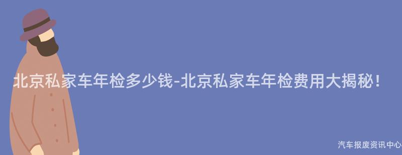 北京私家车年检多少钱-北京私家车年检费用大揭秘！