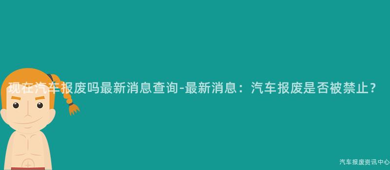 现在汽车报废吗最新消息查询-最新消息：汽车报废是否被禁止？