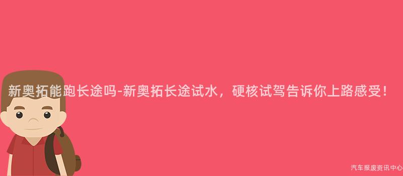 新奥拓能跑长途吗-新奥拓长途试水，硬核试驾告诉你上路感受！