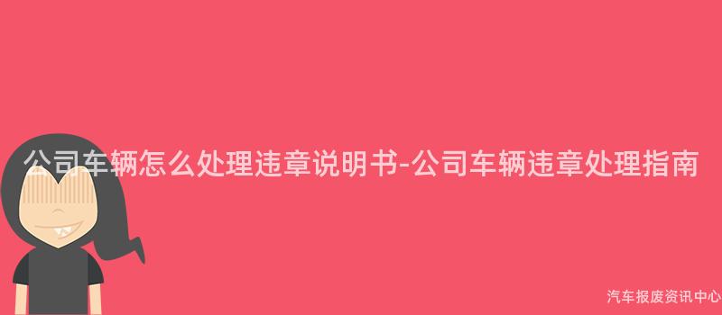 公司车辆怎么处理违章说明书-公司车辆违章处理指南