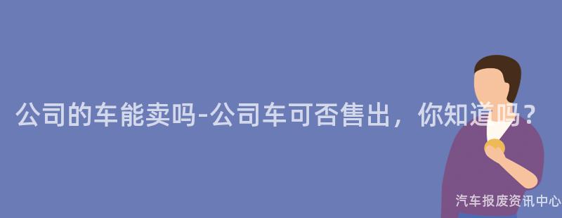 公司的车能卖吗-公司车可否售出，你知道吗？