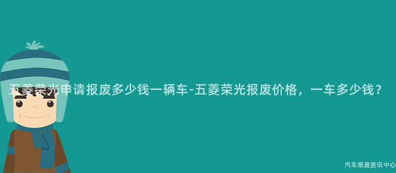 五菱荣光申请报废多少钱一辆车-五菱荣光报废价格，一车多少钱？