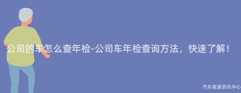 公司的车怎么查年检-公司车年检查询方法，快速了解！