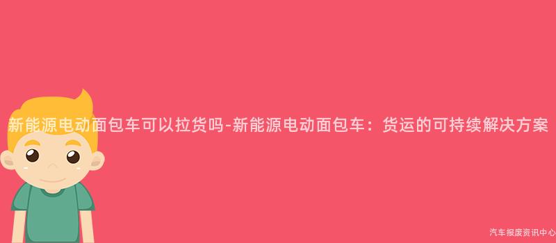 新能源电动面包车可以拉货吗-新能源电动面包车：货运的可持续解决方案