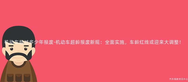 机动车超过多少年报废-机动车超龄报废新规：全面实施，车龄红线或迎来大调整！
