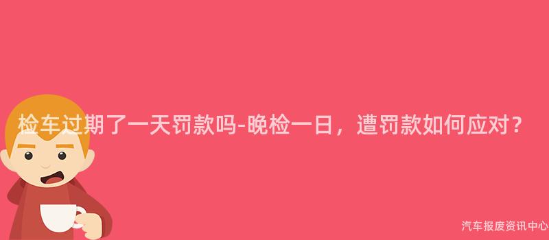 检车过期了一天罚款吗-晚检一日，遭罚款如何应对？