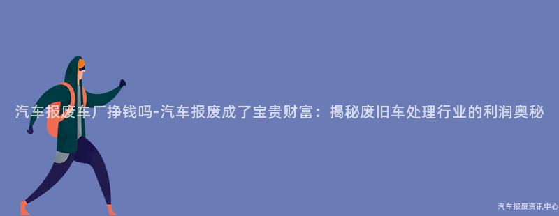 汽车报废车厂挣钱吗-汽车报废成了宝贵财富：揭秘废旧车处理行业的利润奥秘