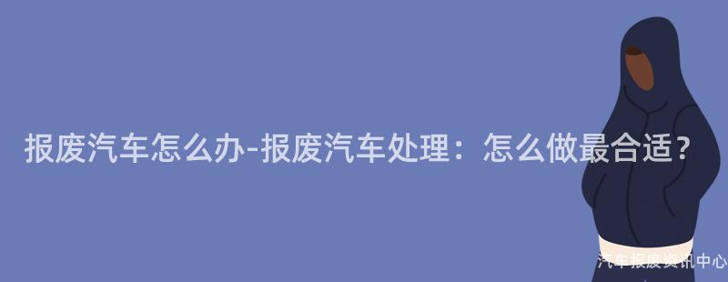 报废汽车怎么办-报废汽车处理：怎么做最合适？
