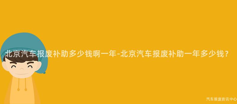 北京汽车报废补助多少钱啊一年-北京汽车报废补助一年多少钱？