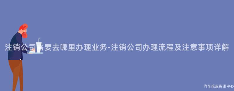 注销公司需要去哪里办理业务-注销公司办理流程及注意事项详解