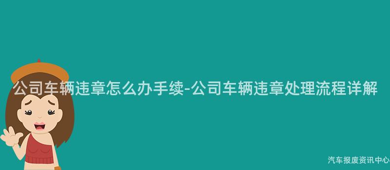 公司车辆违章怎么办手续-公司车辆违章处理流程详解