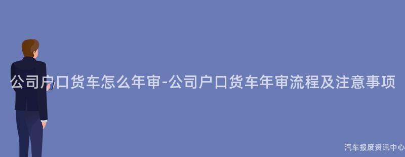 公司户口货车怎么年审-公司户口货车年审流程及注意事项