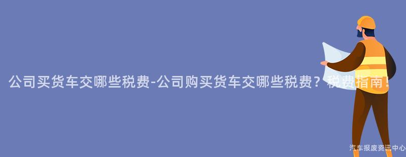 公司买货车交哪些税费-公司购买货车交哪些税费？税费指南！