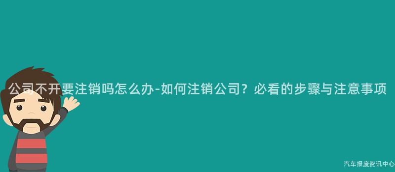 公司不开要注销吗怎么办-如何注销公司？必看的步骤与注意事项