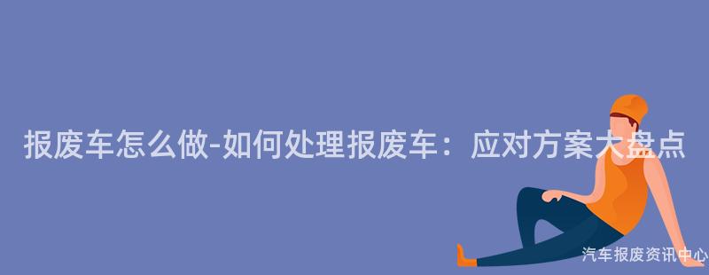 报废车怎么做-如何处理报废车：应对方案大盘点