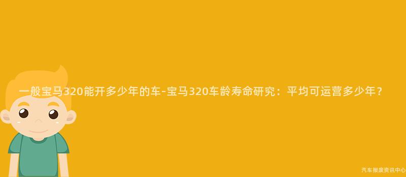 一般宝马320能开多少年的车-宝马320车龄寿命研究：平均可运营多少年？
