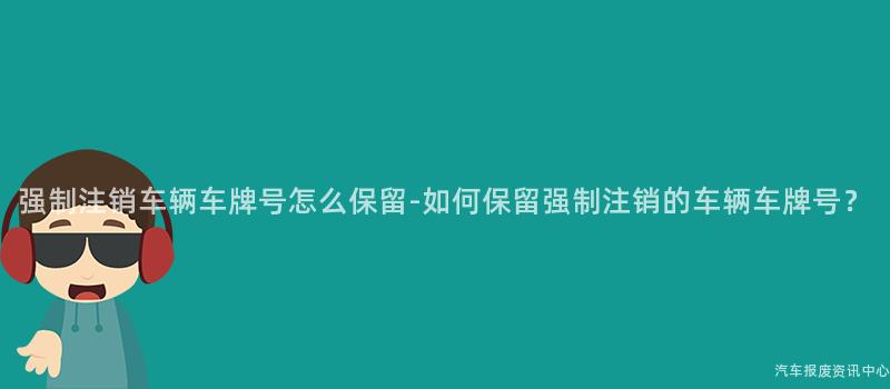 强制注销车辆车牌号怎么保留-如何保留强制注销的车辆车牌号？