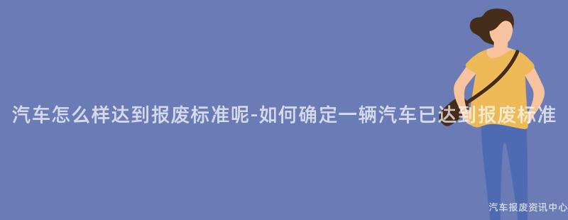 汽车怎么样达到报废标准呢-如何确定一辆汽车已达到报废标准