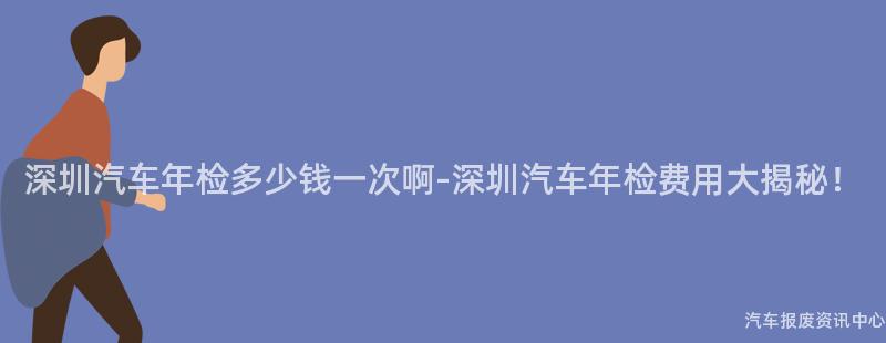 深圳汽车年检多少钱一次啊-深圳汽车年检费用大揭秘！