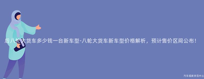 后八轮大货车多少钱一台新车型-八轮大货车新车型价格解析，预计售价区间公布！
