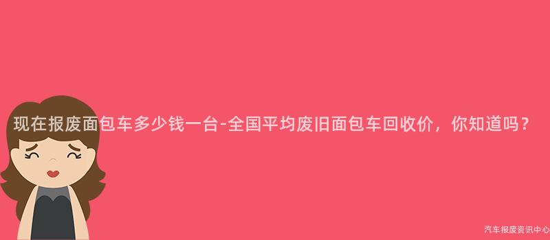 现在报废面包车多少钱一台-全国平均废旧面包车回收价，你知道吗？